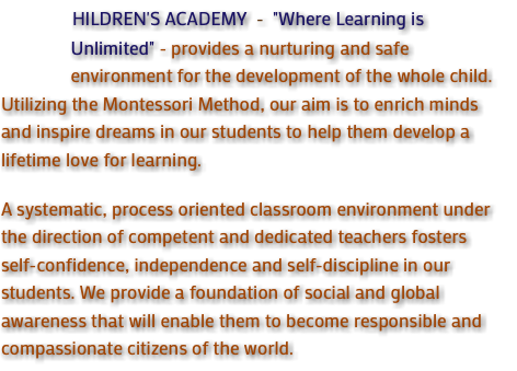  HILDREN'S ACADEMY - "Where Learning is Unlimited" - provides a nurturing and safe environment for the development of the whole child. Utilizing the Montessori Method, our aim is to enrich minds and inspire dreams in our students to help them develop a lifetime love for learning. A systematic, process oriented classroom environment under the direction of competent and dedicated teachers fosters self-confidence, independence and self-discipline in our students. We provide a foundation of social and global awareness that will enable them to become responsible and compassionate citizens of the world.