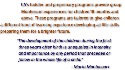  CA's toddler and preprimary programs provide group Montessori experiences for children 18 months and above. These programs are tailored to give children a different kind of learning experience developing all life-skills preparing them for a brighter future. "The development of the children during the first three years after birth is unequaled in intensity and importance by any period that precedes or follow in the whole life of a child." - Maria Montessori
