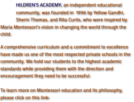  HILDREN'S ACADEMY, an independent educational community, was founded in 1996 by Yellow Gandhi, Sherin Thomas, and Rita Curtis, who were inspired by Maria Montessori's vision in changing the world through the child. A comprehensive curriculum and a commitment to excellence have made us one of the most respected private schools in the community. We hold our students to the highest academic standards while providing them with the direction and encouragement they need to be successful. To learn more on Montessori education and its philosophy, please click on this link: 