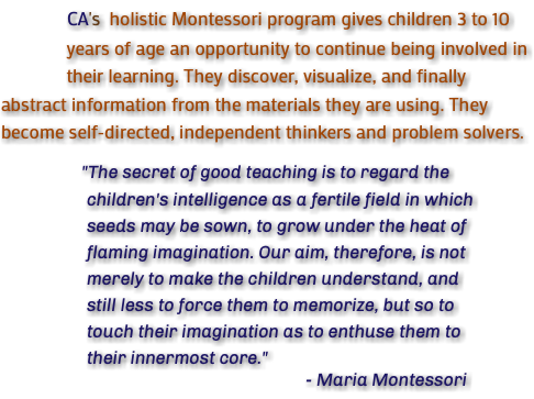  CA's holistic Montessori program gives children 3 to 10 years of age an opportunity to continue being involved in their learning. They discover, visualize, and finally abstract information from the materials they are using. They become self-directed, independent thinkers and problem solvers. "The secret of good teaching is to regard the children's intelligence as a fertile field in which seeds may be sown, to grow under the heat of flaming imagination. Our aim, therefore, is not merely to make the children understand, and still less to force them to memorize, but so to touch their imagination as to enthuse them to their innermost core." - Maria Montessori