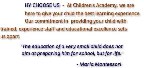  HY CHOOSE US - At Children's Academy, we are here to give your child the best learning experience. Our commitment in providing your child with trained, experience staff and educational excellence sets us apart. "The education of a very small child does not aim at preparing him for school, but for life." - Maria Montessori