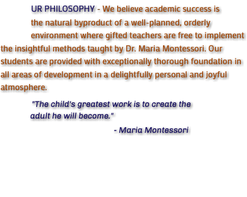  UR PHILOSOPHY - We believe academic success is the natural byproduct of a well-planned, orderly environment where gifted teachers are free to implement the insightful methods taught by Dr. Maria Montessori. Our students are provided with exceptionally thorough foundation in all areas of development in a delightfully personal and joyful atmosphere. "The child's greatest work is to create the adult he will become." - Maria Montessori 