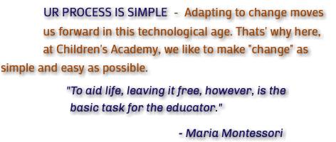  UR PROCESS IS SIMPLE - Adapting to change moves us forward in this technological age. Thats' why here, at Children's Academy, we like to make "change" as simple and easy as possible. "To aid life, leaving it free, however, is the basic task for the educator." - Maria Montessori