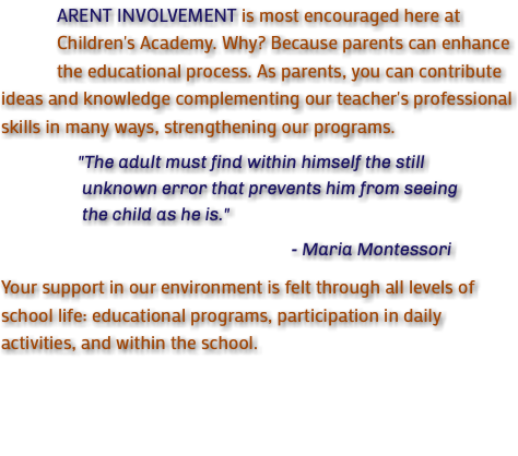  ARENT INVOLVEMENT is most encouraged here at Children's Academy. Why? Because parents can enhance the educational process. As parents, you can contribute ideas and knowledge complementing our teacher's professional skills in many ways, strengthening our programs. "The adult must find within himself the still unknown error that prevents him from seeing the child as he is." - Maria Montessori Your support in our environment is felt through all levels of school life: educational programs, participation in daily activities, and within the school.