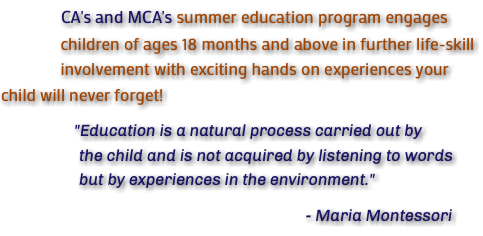  CA's and MCA's summer education program engages children of ages 18 months and above in further life-skill involvement with exciting hands on experiences your child will never forget! "Education is a natural process carried out by the child and is not acquired by listening to words but by experiences in the environment." - Maria Montessori