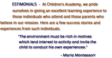  ESTIMONIALS - At Children's Academy, we pride ourselves in giving an excellent learning experience to those individuals who attend and those parents who believe in our mission. Here are a few success stories and experiences from such individuals. "The environment must be rich in motives which lend interest to activity and invite the child to conduct his own experiences." - Maria Montessori