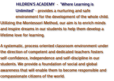 &nbsp;HILDREN'S ACADEMY - "Where Learning is Unlimited" - provides a nurturing and safe environment for the development of the whole child. Utilizing the Montessori Method, our aim is to enrich minds and inspire dreams in our students to help them develop a lifetime love for learning. A systematic, process oriented classroom environment under the direction of competent and dedicated teachers fosters self-confidence, independence and self-discipline in our students. We provide a foundation of social and global awareness that will enable them to become responsible and compassionate citizens of the world.