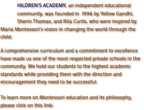 &nbsp;HILDREN'S ACADEMY, an independent educational community, was founded in 1996 by Yellow Gandhi, Sherin Thomas, and Rita Curtis, who were inspired by Maria Montessori's vision in changing the world through the child. A comprehensive curriculum and a commitment to excellence have made us one of the most respected private schools in the community. We hold our students to the highest academic standards while providing them with the direction and encouragement they need to be successful. To learn more on Montessori education and its philosophy, please click on this link: 