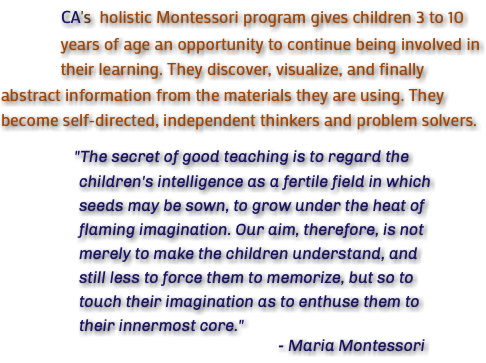 &nbsp;CA's holistic Montessori program gives children 3 to 10 years of age an opportunity to continue being involved in their learning. They discover, visualize, and finally abstract information from the materials they are using. They become self-directed, independent thinkers and problem solvers. "The secret of good teaching is to regard the children's intelligence as a fertile field in which seeds may be sown, to grow under the heat of flaming imagination. Our aim, therefore, is not merely to make the children understand, and still less to force them to memorize, but so to touch their imagination as to enthuse them to their innermost core." - Maria Montessori