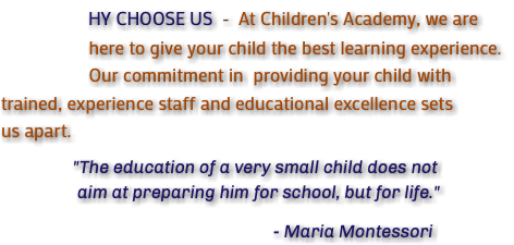 &nbsp;HY CHOOSE US - At Children's Academy, we are here to give your child the best learning experience. Our commitment in providing your child with trained, experience staff and educational excellence sets us apart. "The education of a very small child does not aim at preparing him for school, but for life." - Maria Montessori