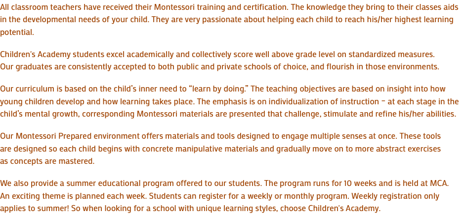 All classroom teachers have received their Montessori training and certification. The knowledge they bring to their classes aids in the developmental needs of your child. They are very passionate about helping each child to reach his/her highest learning potential. Children's Academy students excel academically and collectively score well above grade level on standardized measures. Our graduates are consistently accepted to both public and private schools of choice, and flourish in those environments. Our curriculum is based on the child’s inner need to “learn by doing.” The teaching objectives are based on insight into how young children develop and how learning takes place. The emphasis is on individualization of instruction – at each stage in the child’s mental growth, corresponding Montessori materials are presented that challenge, stimulate and refine his/her abilities. Our Montessori Prepared environment offers materials and tools designed to engage multiple senses at once. These tools are designed so each child begins with concrete manipulative materials and gradually move on to more abstract exercises as concepts are mastered. We also provide a summer educational program offered to our students. The program runs for 10 weeks and is held at MCA. An exciting theme is planned each week. Students can register for a weekly or monthly program. Weekly registration only applies to summer! So when looking for a school with unique learning styles, choose Children's Academy.