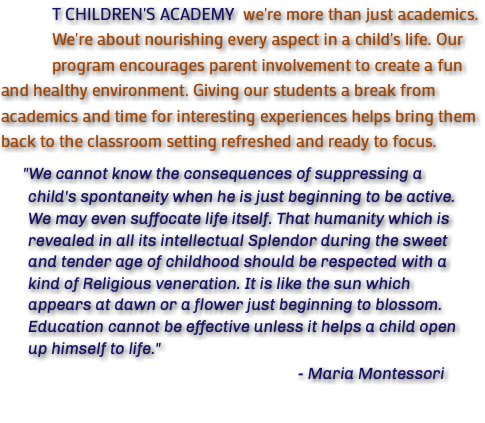 &nbsp;T CHILDREN'S ACADEMY we're more than just academics. We're about nourishing every aspect in a child's life. Our program encourages parent involvement to create a fun and healthy environment. Giving our students a break from academics and time for interesting experiences helps bring them back to the classroom setting refreshed and ready to focus. "We cannot know the consequences of suppressing a child's spontaneity when he is just beginning to be active. We may even suffocate life itself. That humanity which is revealed in all its intellectual Splendor during the sweet and tender age of childhood should be respected with a kind of Religious veneration. It is like the sun which appears at dawn or a flower just beginning to blossom. Education cannot be effective unless it helps a child open up himself to life." - Maria Montessori 