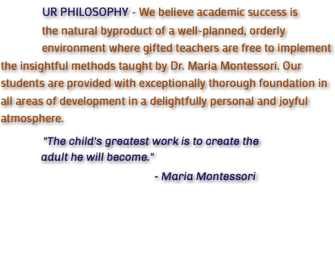 &nbsp;UR PHILOSOPHY - We believe academic success is the natural byproduct of a well-planned, orderly environment where gifted teachers are free to implement the insightful methods taught by Dr. Maria Montessori. Our students are provided with exceptionally thorough foundation in all areas of development in a delightfully personal and joyful atmosphere. "The child's greatest work is to create the adult he will become." - Maria Montessori 