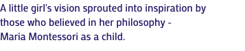 A little girl's vision sprouted into inspiration by those who believed in her philosophy - Maria Montessori as a child.