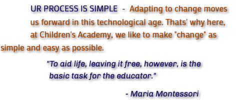 &nbsp;UR PROCESS IS SIMPLE - Adapting to change moves us forward in this technological age. Thats' why here, at Children's Academy, we like to make "change" as simple and easy as possible. "To aid life, leaving it free, however, is the basic task for the educator." - Maria Montessori