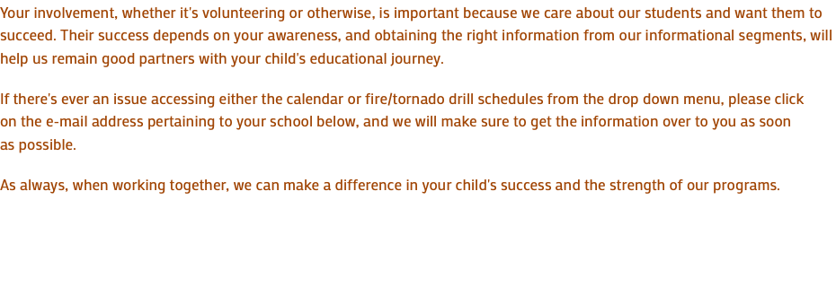 Your involvement, whether it's volunteering or otherwise, is important because we care about our students and want them to succeed. Their success depends on your awareness, and obtaining the right information from our informational segments, will help us remain good partners with your child's educational journey. If there's ever an issue accessing either the calendar or fire/tornado drill schedules from the drop down menu, please click on the e-mail address pertaining to your school below, and we will make sure to get the information over to you as soon as possible. As always, when working together, we can make a difference in your child's success and the strength of our programs.