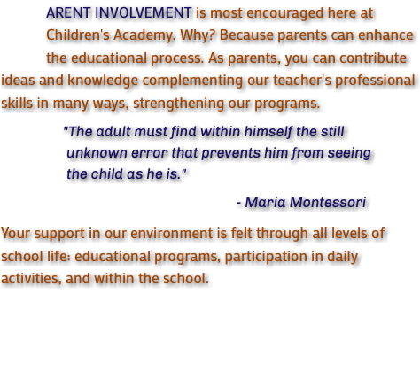 &nbsp;ARENT INVOLVEMENT is most encouraged here at Children's Academy. Why? Because parents can enhance the educational process. As parents, you can contribute ideas and knowledge complementing our teacher's professional skills in many ways, strengthening our programs. "The adult must find within himself the still unknown error that prevents him from seeing the child as he is." - Maria Montessori Your support in our environment is felt through all levels of school life: educational programs, participation in daily activities, and within the school.