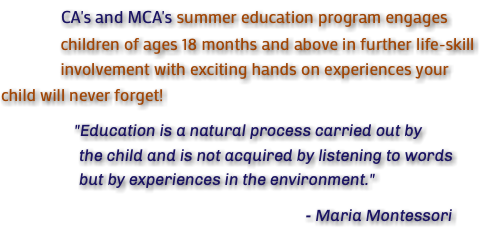 &nbsp;CA's and MCA's summer education program engages children of ages 18 months and above in further life-skill involvement with exciting hands on experiences your child will never forget! "Education is a natural process carried out by the child and is not acquired by listening to words but by experiences in the environment." - Maria Montessori