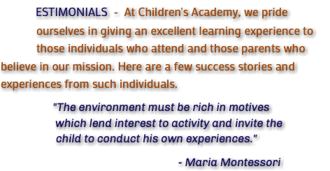 &nbsp;ESTIMONIALS - At Children's Academy, we pride ourselves in giving an excellent learning experience to those individuals who attend and those parents who believe in our mission. Here are a few success stories and experiences from such individuals. "The environment must be rich in motives which lend interest to activity and invite the child to conduct his own experiences." - Maria Montessori